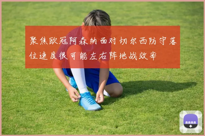 聚焦欧冠阿森纳面对切尔西防守落位速度很可能左右阵地战效率