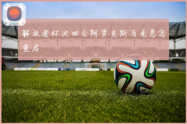 解放者杯次回合阿贾克斯马竞悬念重启