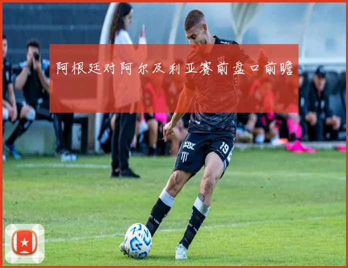 阿根廷对阿尔及利亚赛前盘口前瞻