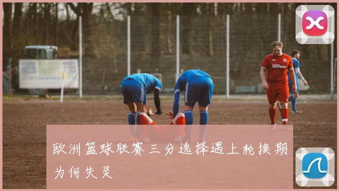 欧洲篮球联赛三分选择遇上轮换期为何失灵