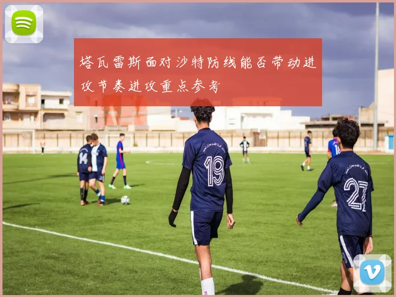 塔瓦雷斯面对沙特防线能否带动进攻节奏进攻重点参考
