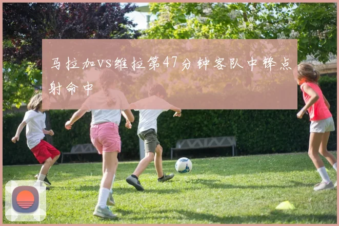 马拉加vs维拉第47分钟客队中锋点射命中