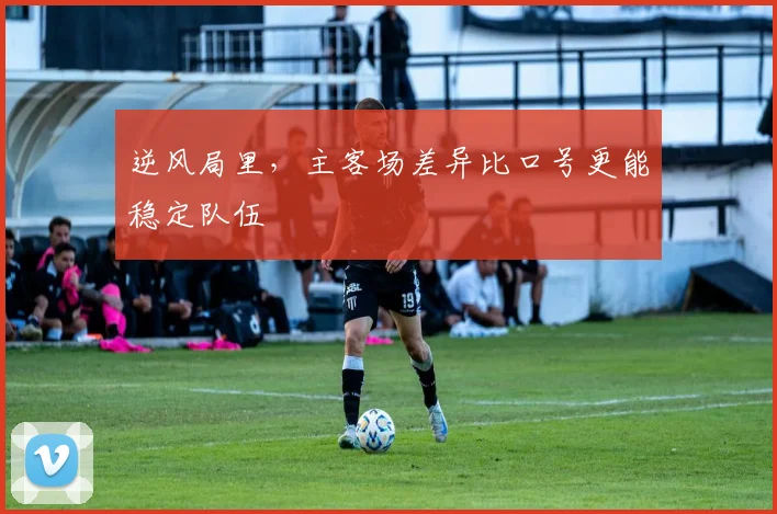 逆风局里，主客场差异比口号更能稳定队伍