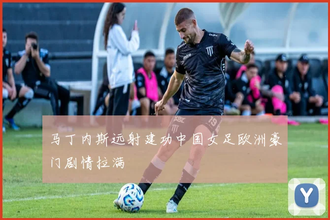 马丁内斯远射建功中国女足欧洲豪门剧情拉满