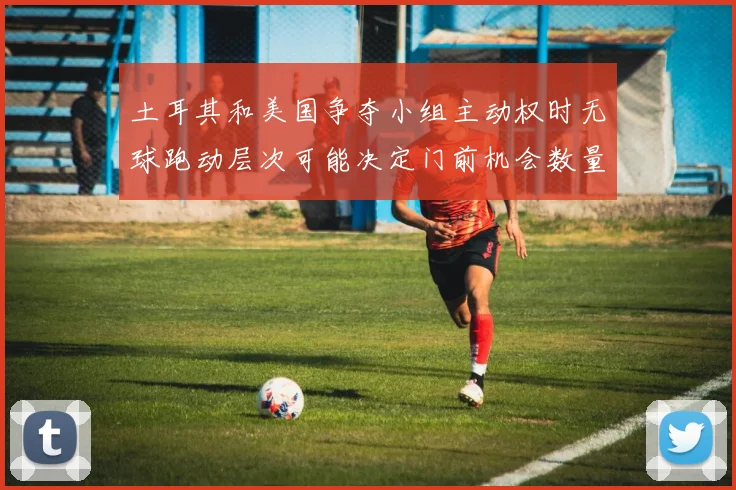 土耳其和美国争夺小组主动权时无球跑动层次可能决定门前机会数量
