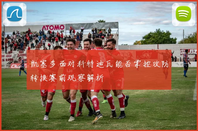 凯塞多面对科特迪瓦能否掌控攻防转换赛前观察解析