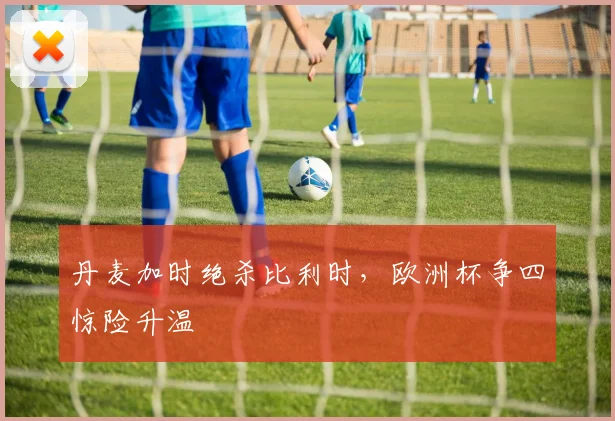 丹麦加时绝杀比利时，欧洲杯争四惊险升温