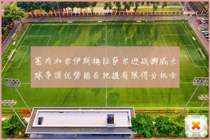 塞内加尔伊斯梅拉萨尔迎战挪威头球争顶优势能否把握有限得分机会