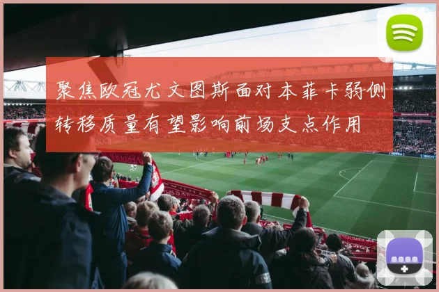 聚焦欧冠尤文图斯面对本菲卡弱侧转移质量有望影响前场支点作用