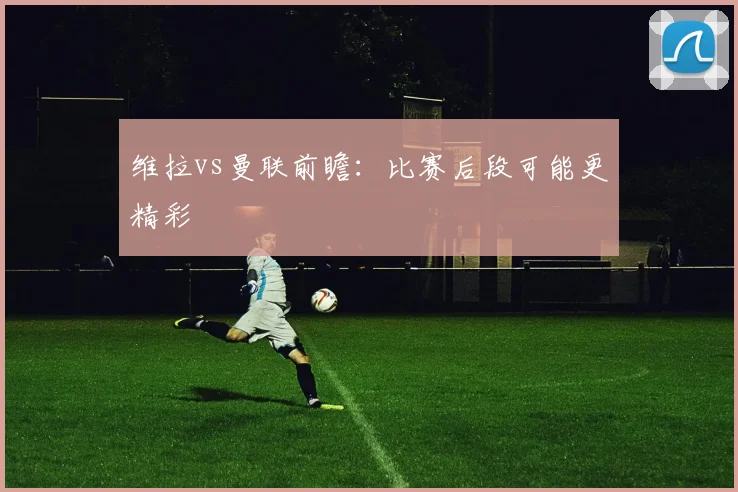 维拉vs曼联前瞻：比赛后段可能更精彩