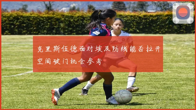 克里斯伍德面对埃及防线能否拉开空间破门机会参考