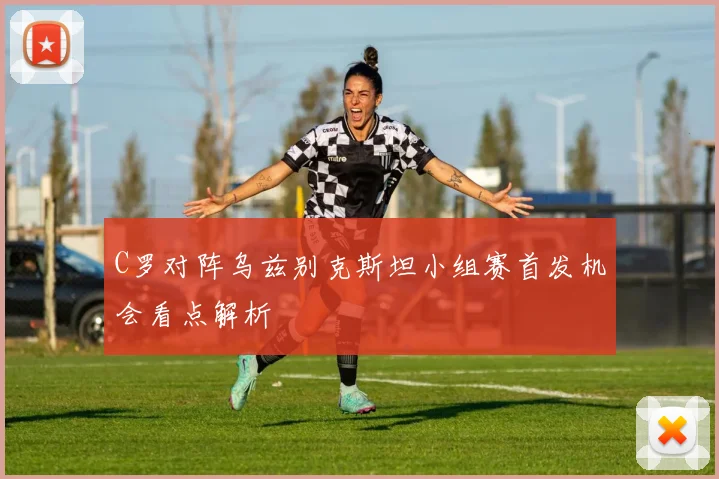 C罗对阵乌兹别克斯坦小组赛首发机会看点解析