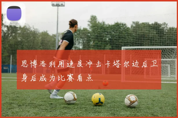恩博洛利用速度冲击卡塔尔边后卫身后成为比赛看点